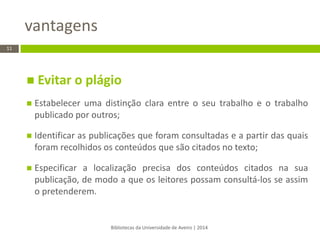  Evitar o plágio 
Estabelecer uma distinção clara entre o seu trabalho e o trabalho publicado por outros; 
Identificar as publicações que foram consultadas e a partir das quais foram recolhidos os conteúdos que são citados no texto; 
Especificar a localização precisa dos conteúdos citados na sua publicação, de modo a que os leitores possam consultá-los se assim o pretenderem. 
vantagens 
Bibliotecas da Universidade de Aveiro | 2014 
11  