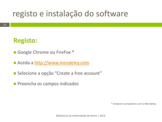 Registo: 
Google Chrome ou FireFox * 
Aceda a http://www.mendeley.com 
Selecione a opção “Create a free account” 
Preencha os campos indicados 
* browsers compatíveis com o Mendeley 
registo e instalação do software 
Bibliotecas da Universidade de Aveiro | 2014 
15  