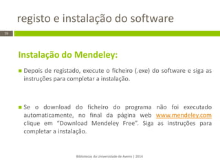 Instalação do Mendeley: 
Depois de registado, execute o ficheiro (.exe) do software e siga as instruções para completar a instalação. 
Se o download do ficheiro do programa não foi executado automaticamente, no final da página web www.mendeley.com clique em “Download Mendeley Free”. Siga as instruções para completar a instalação. 
registo e instalação do software 
Bibliotecas da Universidade de Aveiro | 2014 
16  