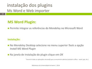 instalação dos plugins Ms Word e Web importer 
Bibliotecas da Universidade de Aveiro | 2014 
18 
MS Word Plugin: 
Permite integrar as referências do Mendeley no Microsoft Word 
Instalação: 
No Mendeley Desktop selecione no menu superior Tools a opção Install MS Word Plugin 
Na janela de instalação do plugin clique em OK 
*encerrar todas as aplicações microsoft que se encontrem abertas (outlook e office – word, ppt, etc.) 
 