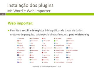 instalação dos plugins Ms Word e Web importer 
Bibliotecas da Universidade de Aveiro | 2014 
19 
Web importer: 
Permite a recolha de registos bibliográficos de bases de dados, motores de pesquisa, catálogos bibliográficos, etc. para o Mendeley 
 