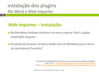instalação dos plugins Ms Word e Web importer 
Bibliotecas da Universidade de Aveiro | 2014 
20 
Web importer – instalação: 
No Mendeley Desktop selecione no menu superior Tools a opção Install Web importer 
Na janela do browser arraste o botão Save to Mendeley para a barra de marcadores/ favoritos* 
*se a barra de marcadores/favoritos não se encontra ativa siga as seguintes instruções: Google Chrome – https://support.google.com/chrome/answer/95745?hl=pt Firefox - https://support.mozilla.org/pt-BR/kb/barra-de-favoritos-sites-topo-janela-Firefox 
 