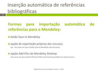 inserção automática de referências bibliográficas 
Bibliotecas da Universidade de Aveiro | 2014 
22 
Formas para importação automática de referências para o Mendeley: 
botão Save to Mendeley 
opção de exportação próprias dos recursos (ex.: nos casos em que o botão Save to Mendeley não funciona) 
opção Add Files do Mendeley Desktop (nos casos em que existam ficheiros PDF previamente guardados em pastas locais ) 
 