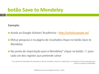 Bibliotecas da Universidade de Aveiro | 2014 
24 
Exemplo: 
Aceda ao Google Scholar/ Académico - http://scholar.google.pt/ 
Efetue pesquisa e na página de resultados clique no botão Save to Mendeley 
Na janela de importação para o Mendeley* clique no botão para cada um dos registos que pretende salvar 
* se a janela de importação não apresenta a lista de resultados selecione a opção Sign in e introduza o email e password que utilizou no registo no Mendeley 
botão Save to Mendeley  
