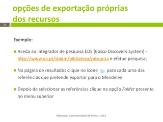 opções de exportação próprias dos recursos 
Bibliotecas da Universidade de Aveiro | 2014 
26 
Exemplo: 
Aceda ao integrador de pesquisa EDS (Ebsco Discovery System) - http://www.ua.pt/sbidm/biblioteca/pesquisa e efetue pesquisa; 
Na página de resultados clique no ícone para cada uma das referências que pretende exportar para o Mendeley 
Depois de selecionar as referências clique na opção Folder presente no menu superior  