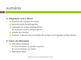 3. Integração com o Word 
inserção de citações em texto 
apresentação da bibliografia 
aplicação de estilos bibliográficos 
instalação da NP e APA6th SBIDM 
edição de citações 
finalizar o documento (remoção de campos com ligação ao Mendeley) 
4. Extras do Mendeley 
Mendeley Desktop 
funcionalidades de gestão e partilha 
funcionalidades de edição 
Mendeley Web 
Bibliotecas da Universidade de Aveiro | 2014 
3 
sumário  