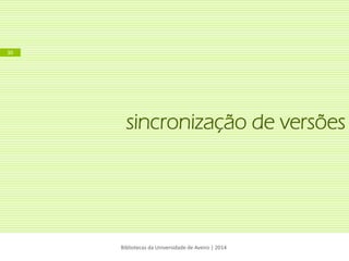 sincronização de versões 
Bibliotecas da Universidade de Aveiro | 2014 
30  