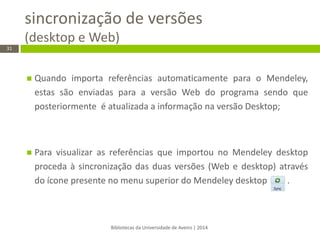 sincronização de versões (desktop e Web) 
Bibliotecas da Universidade de Aveiro | 2014 
31 
Quando importa referências automaticamente para o Mendeley, estas são enviadas para a versão Web do programa sendo que posteriormente é atualizada a informação na versão Desktop; 
Para visualizar as referências que importou no Mendeley desktop proceda à sincronização das duas versões (Web e desktop) através do ícone presente no menu superior do Mendeley desktop . 
 