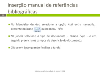 inserção manual de referências bibliográficas 
Bibliotecas da Universidade de Aveiro | 2014 
33 
No Mendeley desktop selecione a opção Add entry manually… presente no ícone ou no menu File; 
Na janela selecione o tipo de documento – campo Type – e em seguida preencha os campos de descrição do documento; 
Clique em Save quando finalizar a tarefa. 
 