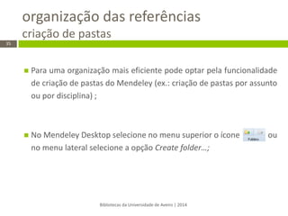 organização das referências criação de pastas 
Bibliotecas da Universidade de Aveiro | 2014 
35 
Para uma organização mais eficiente pode optar pela funcionalidade de criação de pastas do Mendeley (ex.: criação de pastas por assunto ou por disciplina) ; 
No Mendeley Desktop selecione no menu superior o ícone ou no menu lateral selecione a opção Create folder…; 
 