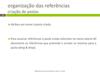 organização das referências criação de pastas 
Bibliotecas da Universidade de Aveiro | 2014 
36 
Atribua um nome à pasta criada; 
Para associar referências à pasta criada selecione no menu lateral All documents as referências que pretende e arraste as mesmas para a pasta (drag & drop); 
 