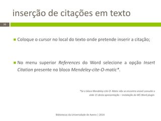 inserção de citações em texto 
Bibliotecas da Universidade de Aveiro | 2014 
39 
Coloque o cursor no local do texto onde pretende inserir a citação; 
No menu superior References do Word selecione a opção Insert Citation presente no bloco Mendeley-cite-O-matic*. 
*Se o bloco Mendeley-cite-O- Matic não se encontra visível consulte o slide 15 desta apresentação – instalação do WS Word plugin.  