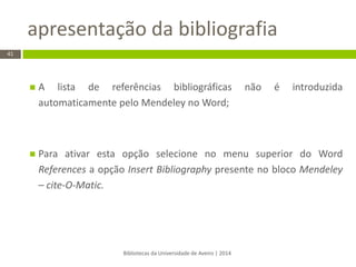 apresentação da bibliografia 
Bibliotecas da Universidade de Aveiro | 2014 
41 
A lista de referências bibliográficas não é introduzida automaticamente pelo Mendeley no Word; 
Para ativar esta opção selecione no menu superior do Word References a opção Insert Bibliography presente no bloco Mendeley – cite-O-Matic. 
 