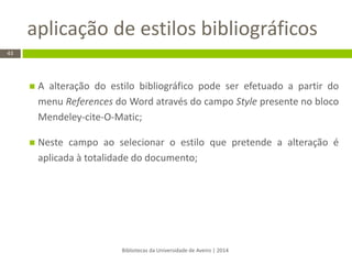 aplicação de estilos bibliográficos 
Bibliotecas da Universidade de Aveiro | 2014 
43 
A alteração do estilo bibliográfico pode ser efetuado a partir do menu References do Word através do campo Style presente no bloco Mendeley-cite-O-Matic; 
Neste campo ao selecionar o estilo que pretende a alteração é aplicada à totalidade do documento;  