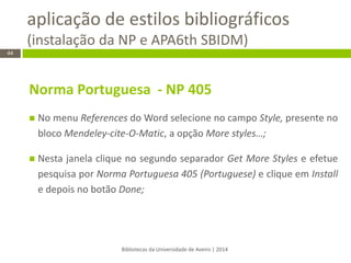 aplicação de estilos bibliográficos (instalação da NP e APA6th SBIDM) 
Bibliotecas da Universidade de Aveiro | 2014 
44 
Norma Portuguesa - NP 405 
No menu References do Word selecione no campo Style, presente no bloco Mendeley-cite-O-Matic, a opção More styles…; 
Nesta janela clique no segundo separador Get More Styles e efetue pesquisa por Norma Portuguesa 405 (Portuguese) e clique em Install e depois no botão Done; 
 