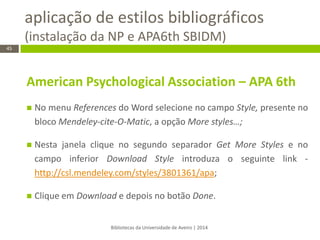 aplicação de estilos bibliográficos (instalação da NP e APA6th SBIDM) 
Bibliotecas da Universidade de Aveiro | 2014 
45 
American Psychological Association – APA 6th 
No menu References do Word selecione no campo Style, presente no bloco Mendeley-cite-O-Matic, a opção More styles…; 
Nesta janela clique no segundo separador Get More Styles e no campo inferior Download Style introduza o seguinte link - http://csl.mendeley.com/styles/3801361/apa; 
Clique em Download e depois no botão Done. 
 