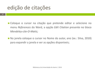 edição de citações 
Bibliotecas da Universidade de Aveiro | 2014 
47 
Coloque o cursor na citação que pretende editar e selecione no menu References do Word, a opção Edit Citation presente no bloco Mendeley-cite-O-Matic; 
Na janela coloque o cursor no Nome do autor, ano (ex.: Silva, 2010) para expandir a janela e ver as opções disponíveis;  