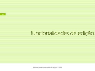 funcionalidades de edição 
Bibliotecas da Universidade de Aveiro | 2014 
56  