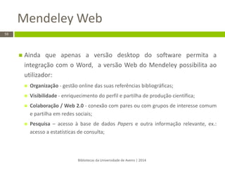 Bibliotecas da Universidade de Aveiro | 2014 
59 
Ainda que apenas a versão desktop do software permita a integração com o Word, a versão Web do Mendeley possibilita ao utilizador: 
Organização - gestão online das suas referências bibliográficas; 
Visibilidade - enriquecimento do perfil e partilha de produção científica; 
Colaboração / Web 2.0 - conexão com pares ou com grupos de interesse comum e partilha em redes sociais; 
Pesquisa – acesso à base de dados Papers e outra informação relevante, ex.: acesso a estatísticas de consulta; 
Mendeley Web  