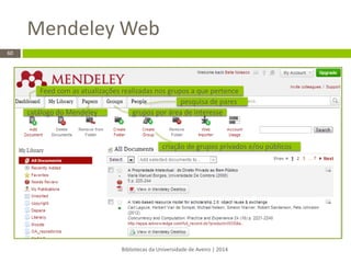 Mendeley Web 
Bibliotecas da Universidade de Aveiro | 2014 
60 
criação de grupos privados e/ou públicos 
Feed com as atualizações realizadas nos grupos a que pertence 
catálogo do Mendeley 
grupos por área de interesse 
pesquisa de pares  