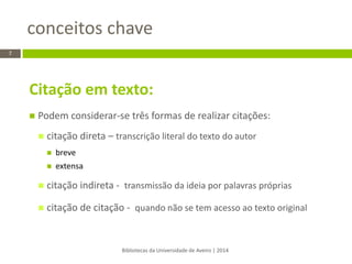 Citação em texto: 
Podem considerar-se três formas de realizar citações: 
citação direta – transcrição literal do texto do autor 
breve 
extensa 
citação indireta - transmissão da ideia por palavras próprias 
citação de citação - quando não se tem acesso ao texto original 
conceitos chave 
Bibliotecas da Universidade de Aveiro | 2014 
7  