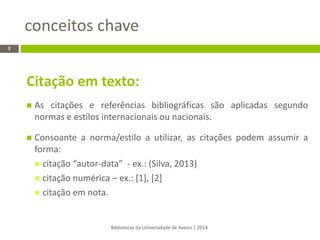 Citação em texto: 
As citações e referências bibliográficas são aplicadas segundo normas e estilos internacionais ou nacionais. 
Consoante a norma/estilo a utilizar, as citações podem assumir a forma: 
citação “autor-data” - ex.: (Silva, 2013) 
citação numérica – ex.: [1], [2] 
citação em nota. 
conceitos chave 
Bibliotecas da Universidade de Aveiro | 2014 
8  