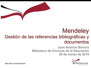 http://bib.us.es/educacion
Juan Antonio Barrera
Biblioteca de Ciencias de la Educación
26 de marzo de 2015
Mendeley
Gestión de las referencias bibliográficas y
documentos
 