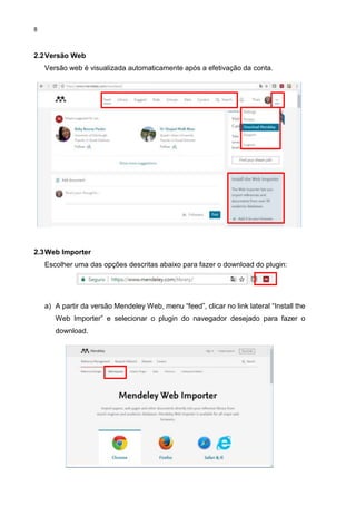 8
2.2Versão Web
Versão web é visualizada automaticamente após a efetivação da conta.
2.3Web Importer
Escolher uma das opções descritas abaixo para fazer o download do plugin:
a) A partir da versão Mendeley Web, menu “feed”, clicar no link lateral “Install the
Web Importer” e selecionar o plugin do navegador desejado para fazer o
download.
 