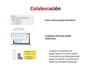 Colaboración
Crear o buscar grupos de interés
Cualquiera del grupo puede
añadir docs.
Cuando un miembro del
grupo aporta una nota, resalte
o resumen de un documento del
grupo, la edición es visible para
todos los miembros del grupo
 