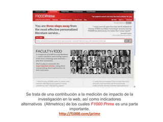 Se trata de una contribución a la medición de impacto de la
investigación en la web, así como indicadores
alternativos (Altmetrics) de los cuales F1000 Prime es una parte
importante.
http://f1000.com/prime
 
