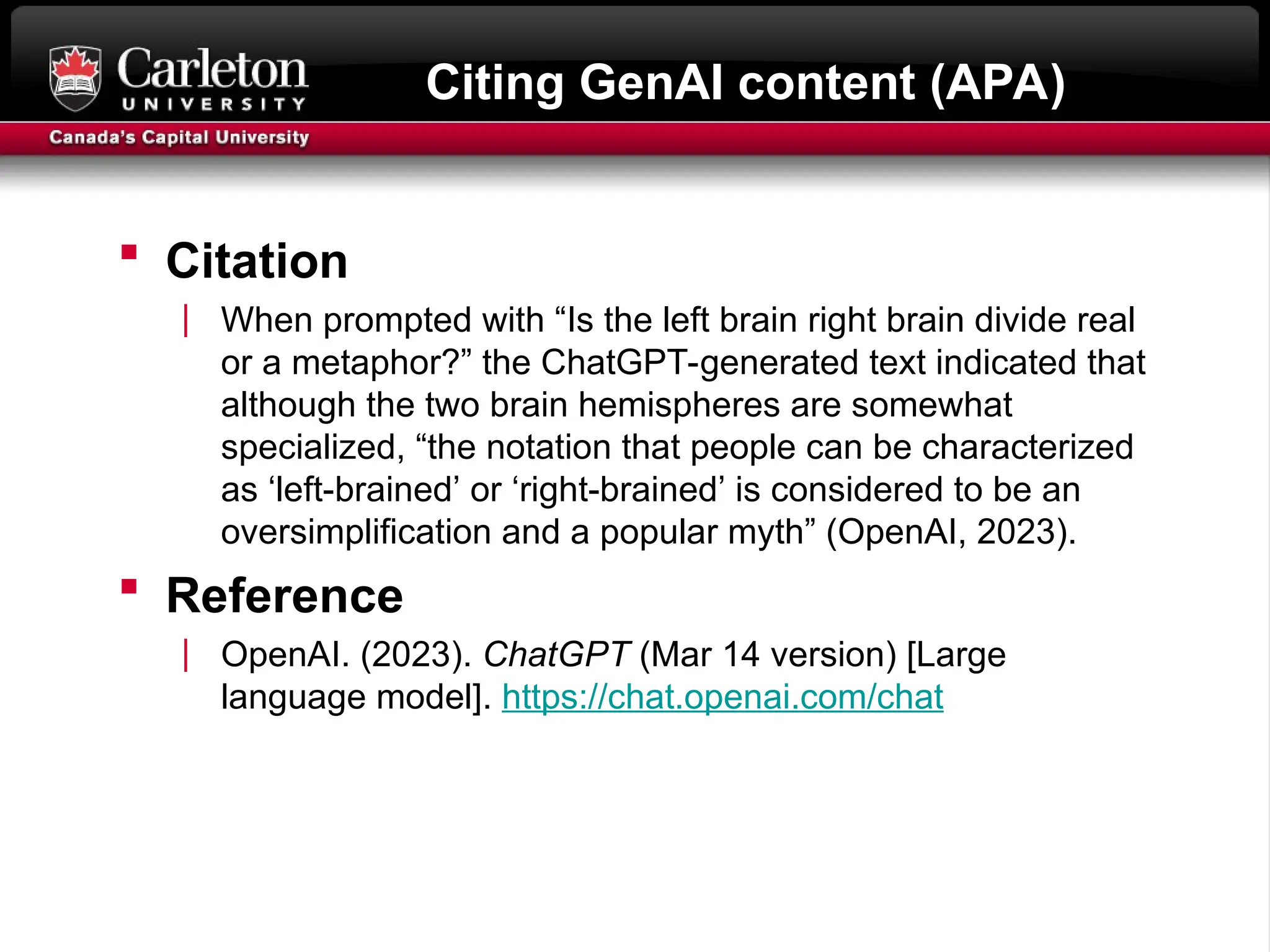 Citing GenAI content (APA)
 Citation
| When prompted with “Is the left brain right brain divide real
or a metaphor?” the ChatGPT-generated text indicated that
although the two brain hemispheres are somewhat
specialized, “the notation that people can be characterized
as ‘left-brained’ or ‘right-brained’ is considered to be an
oversimplification and a popular myth” (OpenAI, 2023).
 Reference
| OpenAI. (2023). ChatGPT (Mar 14 version) [Large
language model]. https://chat.openai.com/chat
 