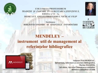 MENDELEY –
instrument util de management al
referinţelor bibliografice
COLLOQUIA PROFESSORUM
TRADIŢIE ŞI INOVARE ÎN CERCETAREA ŞTIINŢIFICĂ,
EDIŢIA A VI – A,
DEDICATĂ ANULUI PROFESORUL NICOLAE FILIP
Secţiunea:
BIBLIOTECONOMIE ŞI ŞTIINŢELE INFORMĂRII
Anişoara NAGHERNEAC,
Şef serviciu, Informare şi cercetare bibliografică,
Marina MAGHER,
Şef oficiu , Serviciu Comunicarea colecţiilor
Biblioteca Ştiinţifică USARB
 