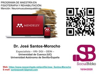 Dr. José Santos-Morocho
16/04/2020
Web: https://www.researchgate.net/profile/Jose_Santos-Morocho
E-mail: santosjosek1@gmail.com
Especialista – VRI- DGI – OEIN –
Universidad de Cuenca (UC)
Universidad Autónoma de Sevilla-España
PROGRAMA DE MAESTRÍA EN
FISIOTERAPIA Y REHABILITACIÓN:
Mención: Neuromusculoesqueléticas
 