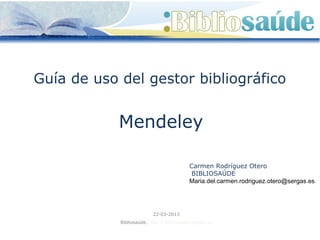 Guía de uso del gestor bibliográfico


            Mendeley

                                          Carmen Rodríguez Otero
                                           BIBLIOSAÚDE
                                          Maria.del.carmen.rodriguez.otero@sergas.es




                          22-03-2013
            Bibliosaúde. http://bibliosaude.sergas.es
 