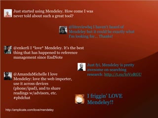 Just started using Mendeley. How come I was never told about such a great tool? @litreviewhq I haven't heard of Mendeley but it could be exactly what I'm looking for... Thanks! @enkerli I *love* Mendeley. It's the best thing that has happened to reference management since EndNote Just fyi, Mendeley is pretty awesome on searching research: http://t.co/l0VoRGU@AmandaMichelle I love Mendeley: love the web importer, use it across devices (phone/ipad), and to share readings w/advisors, etc. #phdchatI friggin' LOVE Mendeley!! http://amplicate.com/love/mendeley
