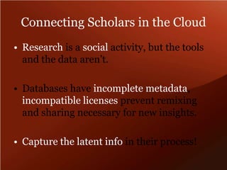 Connecting Scholars in the CloudResearch is a social activity, but the tools and the data aren’t.  Databases have incomplete metadata, incompatible licenses prevent remixing and sharing necessary for new insights.Capture the latent info in their process!