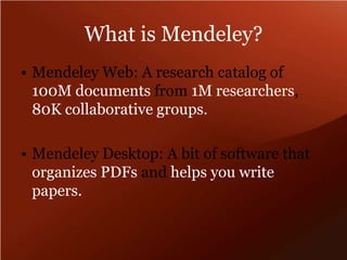 What is Mendeley?Mendeley Web: A research catalog of 100M documents from 1M researchers, 80K collaborative groups.Mendeley Desktop: A bit of software that organizes PDFs and helps you write papers.