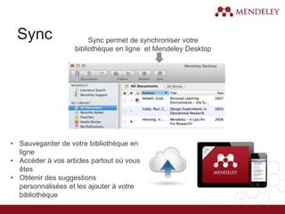 Sync Sync permet de synchroniser votre
bibliothèque en ligne et Mendeley Desktop
• Sauvegarder de votre bibliothèque en
ligne
• Accéder à vos articles partout où vous
êtes
• Obtenir des suggestions
personnalisées et les ajouter à votre
bibliothèque
 