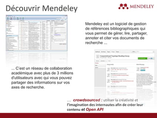 Découvrir Mendeley
Mendeley est un logiciel de gestion
de références bibliographiques qui
vous permet de gérer, lire, partager,
annoter et citer vos documents de
recherche ...
… crowdsourced : utiliser la créativité et
l’imagination des internautes afin de créer leur
contenu et Open API
... C’est un réseau de collaboration
académique avec plus de 3 millions
d'utilisateurs avec qui vous pouvez
partager des informations sur vos
axes de recherche.
 
