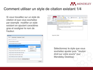 Si vous travaillez sur un style de
citation et que vous souhaitez
par exemple modifier un style
existant en ajoutant caractères
gras et souligner le nom de
l'auteur.
Sélectionnez le style que vous
souhaitez ajuster puis " bouton
droit sur votre souris" (sur
Mendeley Desktop)
1.
2.
Comment utiliser un style de citation existant 1/4
 