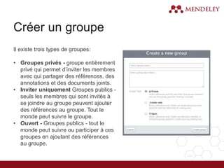 Créer un groupe
Il existe trois types de groupes:
• Groupes privés - groupe entièrement
privé qui permet d’inviter les membres
avec qui partager des références, des
annotations et des documents joints.
• Inviter uniquement Groupes publics -
seuls les membres qui sont invités à
se joindre au groupe peuvent ajouter
des références au groupe. Tout le
monde peut suivre le groupe.
• Ouvert - Groupes publics - tout le
monde peut suivre ou participer à ces
groupes en ajoutant des références
au groupe.
 