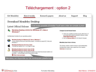 Téléchargement : option 2



                             Il est aussi possible d'installer l'outil sans créer de compte à priori




Mendeley est disponible sur de nombreuses plateformes




                                         Formation Mendeley                                 Alain Marois - 27/04/2010
 