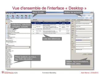 Vue d'ensemble de l'interface « Desktop »
                           Barre d'outils                      Moteur de recherche




Collections, collections
partagées, corbeille




                                        Liste des références




    Filtres (auteurs, journaux,
    tag, mots clés auteur
                                                                Détails, tag et annotations,
                                                                références citées



                                       Formation Mendeley                         Alain Marois - 27/04/2010
 