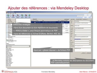 Ajouter des références : via Mendeley Desktop



  Différentes stratégies :
  ●   Ajout d'un document ou d'un répertoire de documents
  ●   « Watch a folder », pour l'import automatique de PDF
  ●   Ajout de références au format EndNote, BibTeX, RIS, etc.




                             Ajout par « glisser-déposer » de fichiers PDF...




                                                  ...et Mendeley extraira les descriptions du document
                                                  PDF automatiquement



                                      Formation Mendeley                            Alain Marois - 27/04/2010
 