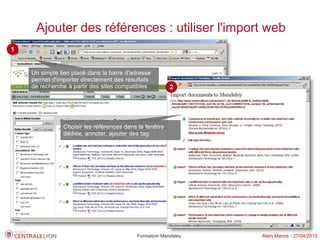 Ajouter des références : utiliser l'import web
1


    Un simple lien placé dans la barre d'adresse
    permet d'importer directement des résultats
    de recherche à partir des sites compatibles         2




               Choisir les références dans la fenêtre
               dédiée, annoter, ajouter des tag




                                          Formation Mendeley   Alain Marois - 27/04/2010
 