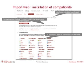 Import web : installation et compatibilité
                                                                              http://www.mendeley.com/import



Compatible avec Firefox, Chrome, Safari, Internet Explorer...




                                                                Les principales sources d'information scientifique




                                               Formation Mendeley                                Alain Marois - 27/04/2010
 