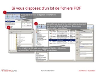 Si vous disposez d'un lot de fichiers PDF
1
               Indiquez le dossier à importer contenant les
               PDF


                                3              Mendeley va chercher les informations décrivant
                                               les documents dans les bases de données
    2                                          d'information scientifique




           L'importation se déroule automatiquement et les références
           correspondant aux documents PDF apparaissent




                                        Formation Mendeley                           Alain Marois - 27/04/2010
 