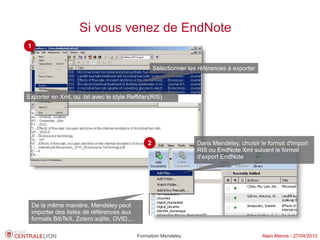 Si vous venez de EndNote
1


                                                   Sélectionner les références à exporter



Exporter en Xml, ou .txt avec le style RefMan(RIS)




                                               2                   Dans Mendeley, choisir le format d'import
                                                                   RIS ou EndNote Xml suivant le format
                                                                   d'export EndNote




 De la même manière, Mendeley peut
 importer des listes de références aux
 formats BibTeX, Zotero.sqlite, OVID,...

                                           Formation Mendeley                               Alain Marois - 27/04/2010
 