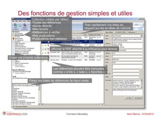 Des fonctions de gestion simples et utiles
                 Collection créées par défaut :
                 ●Toutes les références

                 ●Ajouts récents                           Triez rapidement vos listes en
                 ●Mes favoris                              cliquant sur les en-têtes de colonne
                 ●Références à vérifier

                 ●Mes publications

                 ●Publications non classées




                                Affichez le PDF attaché à la référence pour lecture

Créez vos propres collections


                                 Les références peuvent être marquées
                                 comme « à lire », « lues », « favorites »

              Filtrez vos listes de références de façon aisée




                                            Formation Mendeley                              Alain Marois - 27/04/2010
 
