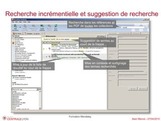 Recherche incrémentielle et suggestion de recherche
                                  Recherche dans les références et
                                  les PDF de toutes les collections



                                           Suggestion de termes au
                                           court de la frappe




  Mise à jour de la liste de                  Mise en contexte et surlignage
  résultat au cour de la frappe               des termes recherchés




                                  Formation Mendeley
                                                                               Alain Marois - 27/04/2010
 
